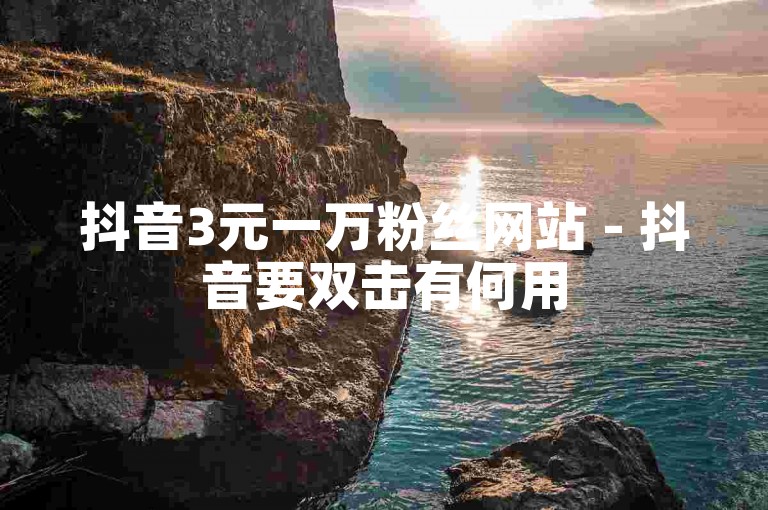 抖音3元一万粉丝网站 - 抖音要双击有何用