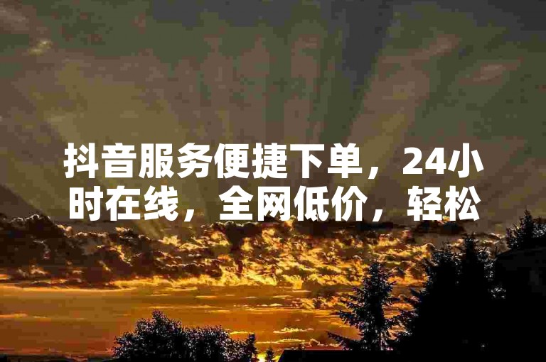 抖音服务便捷下单，24小时在线，全网低价，轻松享受。