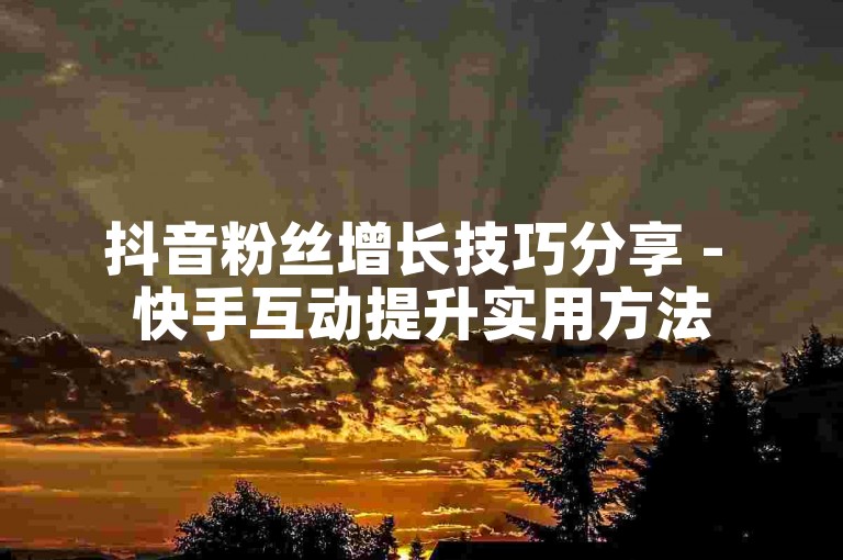 抖音粉丝增长技巧分享 - 快手互动提升实用方法