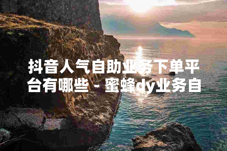 抖音人气自助业务下单平台有哪些 - 蜜蜂dy业务自助下单官网推荐