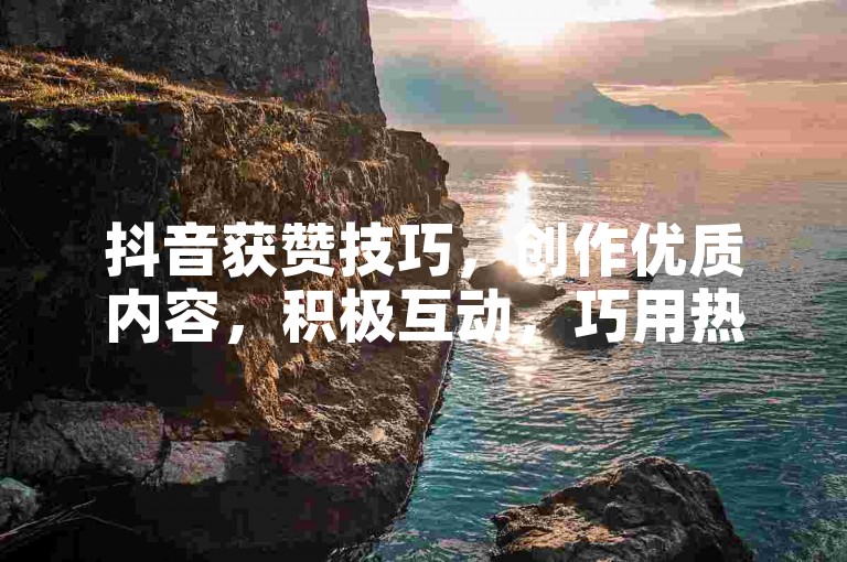 抖音获赞技巧，创作优质内容，积极互动，巧用热门话题！