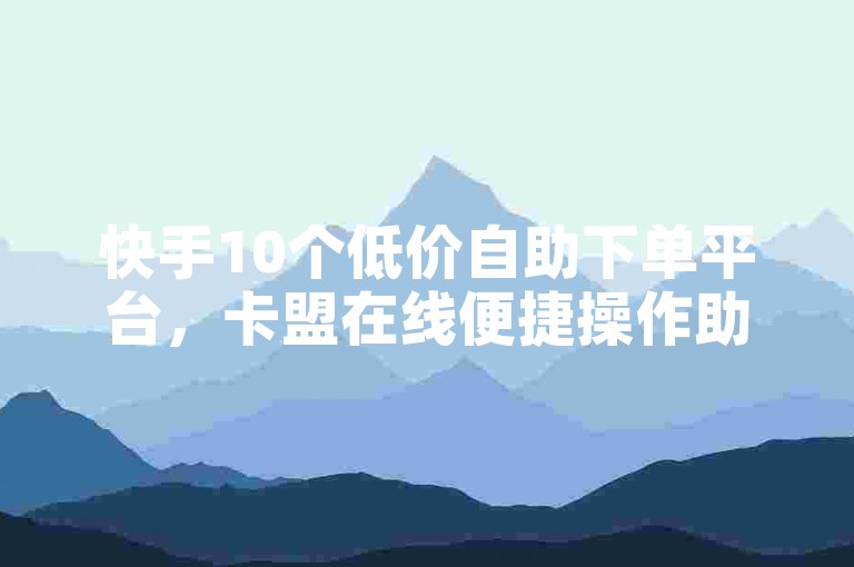 快手10个低价自助下单平台，卡盟在线便捷操作助你省心。