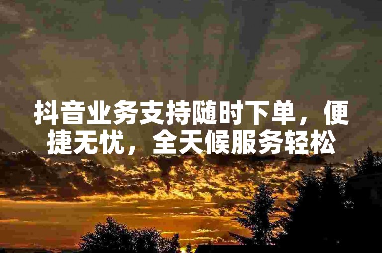 抖音业务支持随时下单，便捷无忧，全天候服务轻松享。