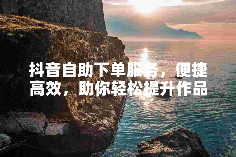 抖音自助下单服务，便捷高效，助你轻松提升作品曝光度。