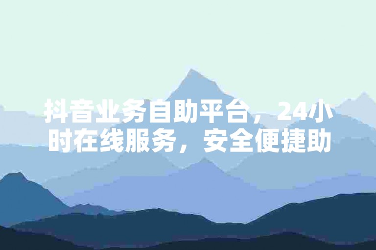 抖音业务自助平台，24小时在线服务，安全便捷助成长。