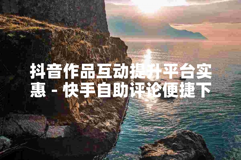 抖音作品互动提升平台实惠 - 快手自助评论便捷下单
