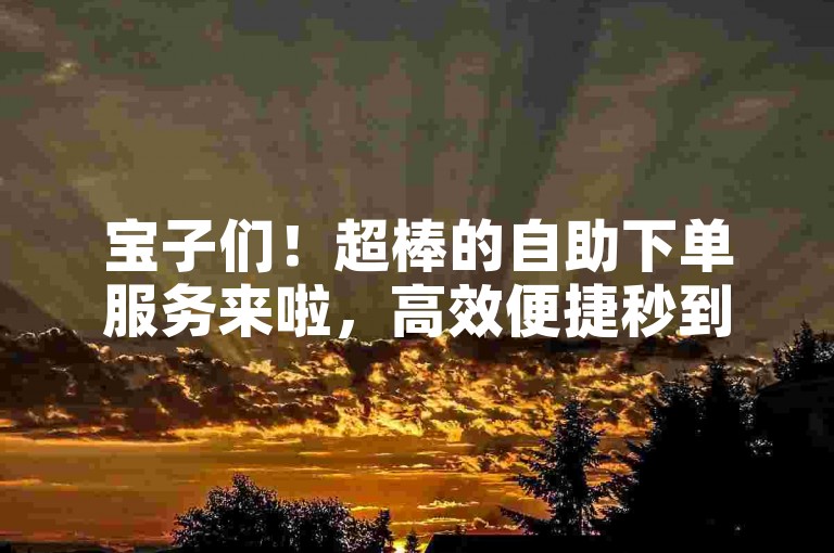 宝子们！超棒的自助下单服务来啦，高效便捷秒到账哦~