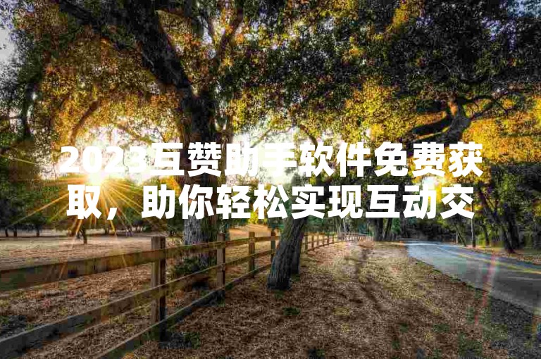 2023互赞助手软件免费获取，助你轻松实现互动交流（无违规词）