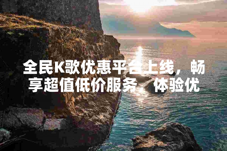 全民K歌优惠平台上线，畅享超值低价服务，体验优质K歌乐趣！