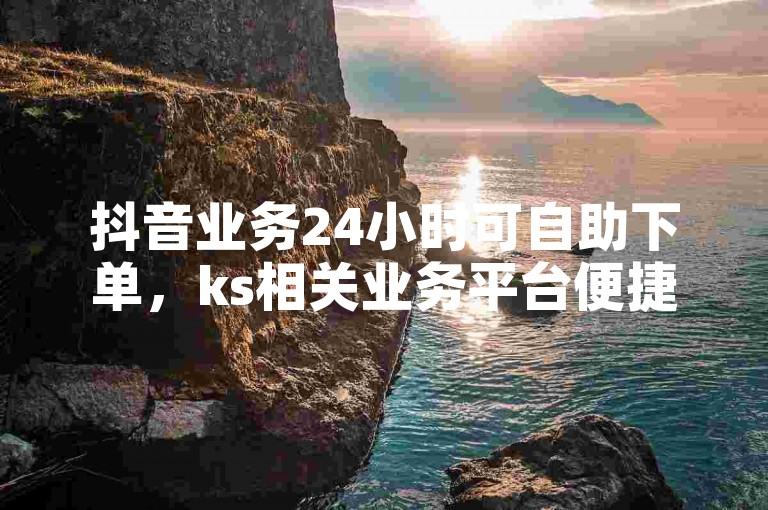 抖音业务24小时可自助下单，ks相关业务平台便捷服务浙江。