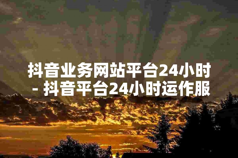 抖音业务网站平台24小时 - 抖音平台24小时运作服务详解！