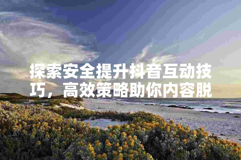 探索安全提升抖音互动技巧，高效策略助你内容脱颖而出。