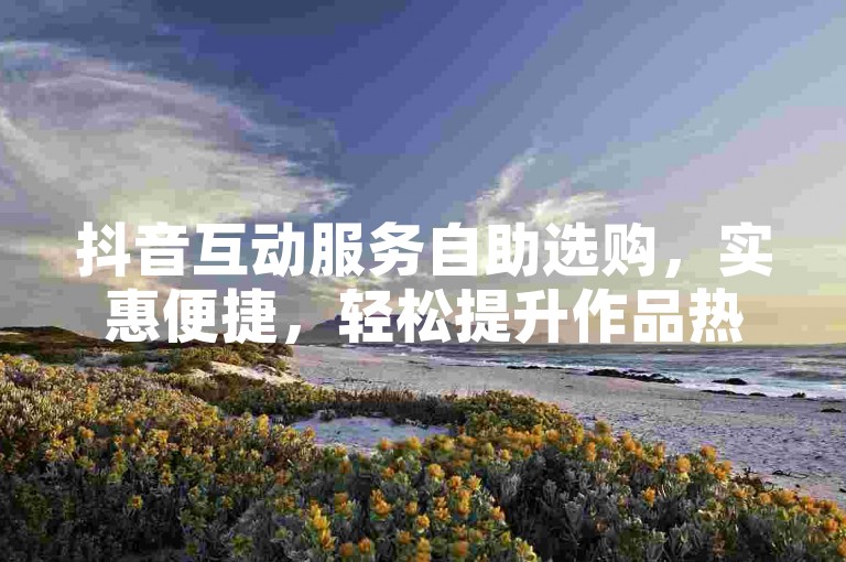 抖音互动服务自助选购，实惠便捷，轻松提升作品热度