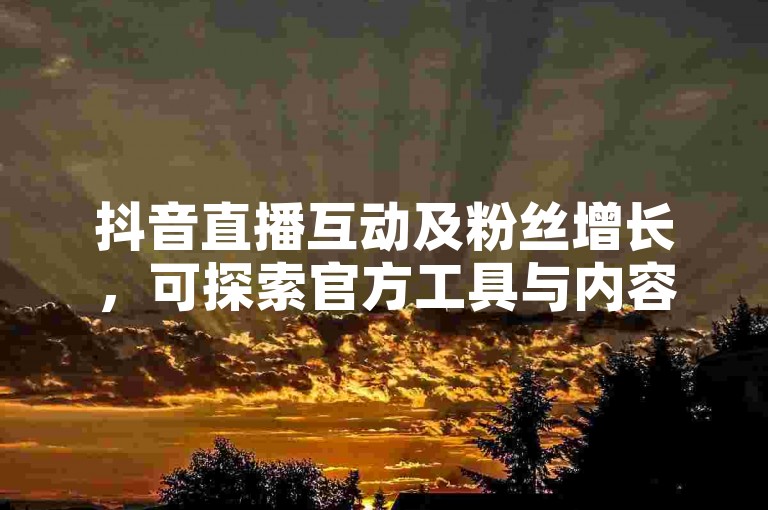 抖音直播互动及粉丝增长，可探索官方工具与内容优化策略。