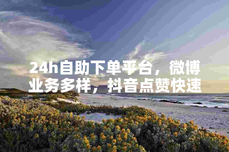 24h自助下单平台，微博业务多样，抖音点赞快速到账。