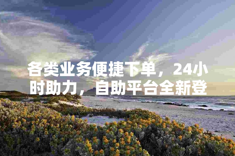各类业务便捷下单，24小时助力，自助平台全新登场！