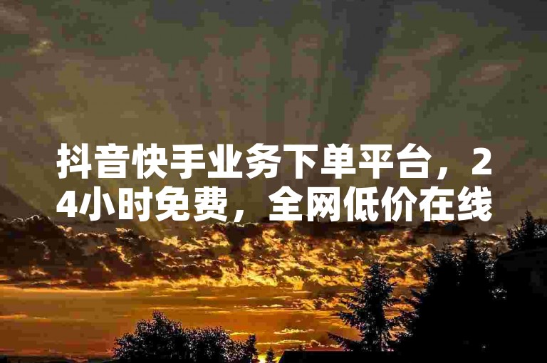 抖音快手业务下单平台，24小时免费，全网低价在线服务
