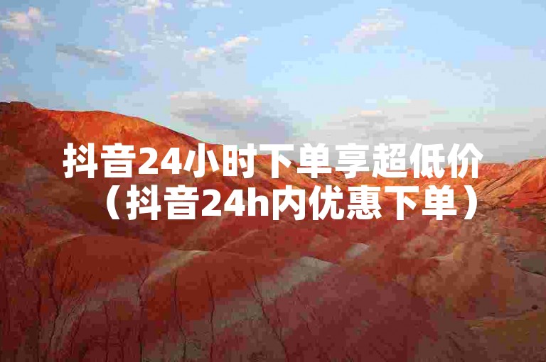 抖音24小时下单享超低价（抖音24h内优惠下单）