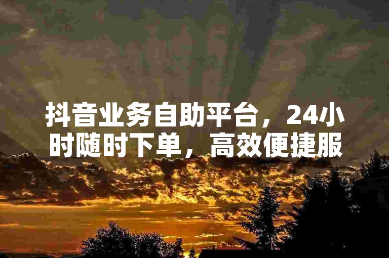抖音业务自助平台，24小时随时下单，高效便捷服务网