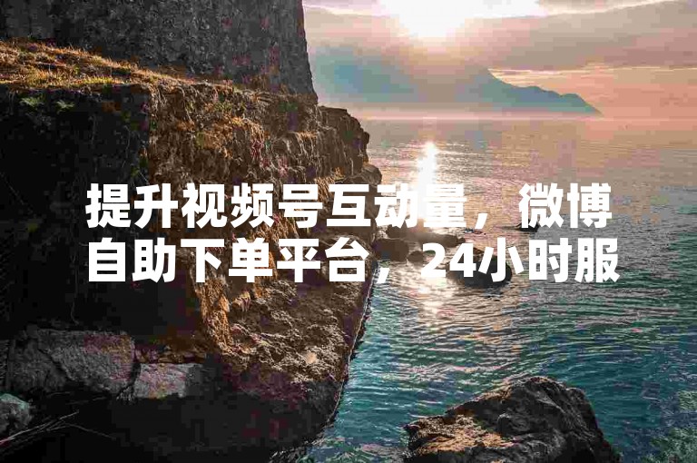 提升视频号互动量，微博自助下单平台，24小时服务优惠开启！