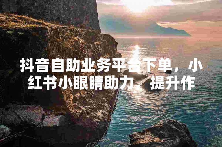 抖音自助业务平台下单，小红书小眼睛助力，提升作品关注度。