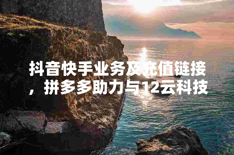 抖音快手业务及充值链接，拼多多助力与12云科技自助下单相关介绍。