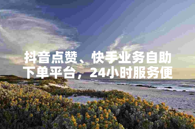 抖音点赞、快手业务自助下单平台，24小时服务便捷无忧