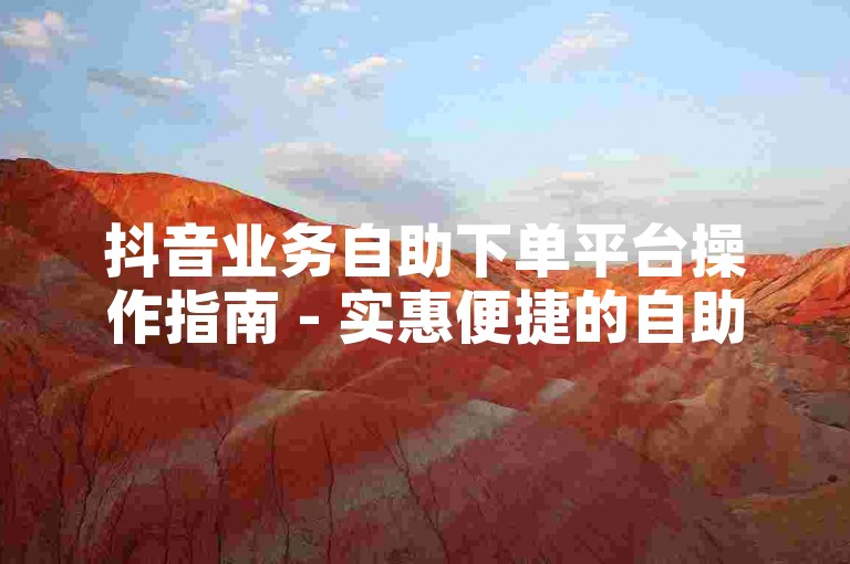 抖音业务自助下单平台操作指南 - 实惠便捷的自助服务站点