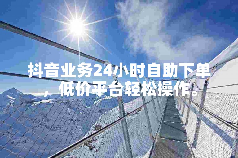 抖音业务24小时自助下单，低价平台轻松操作。