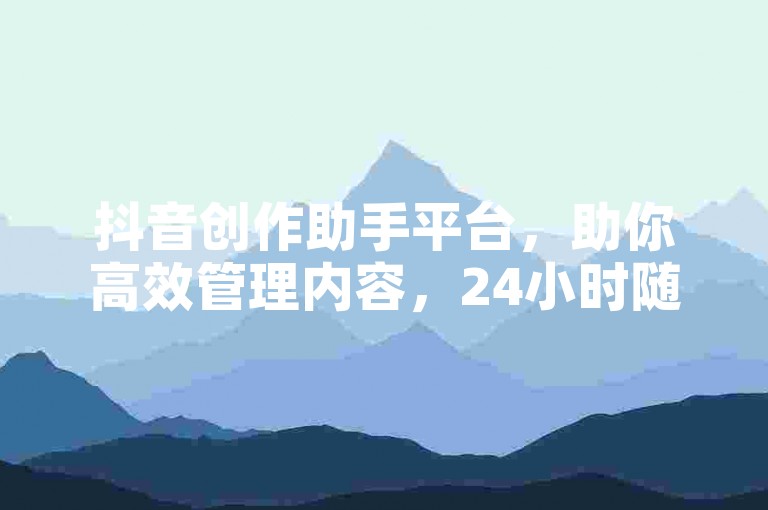 抖音创作助手平台，助你高效管理内容，24小时随时优化作品。