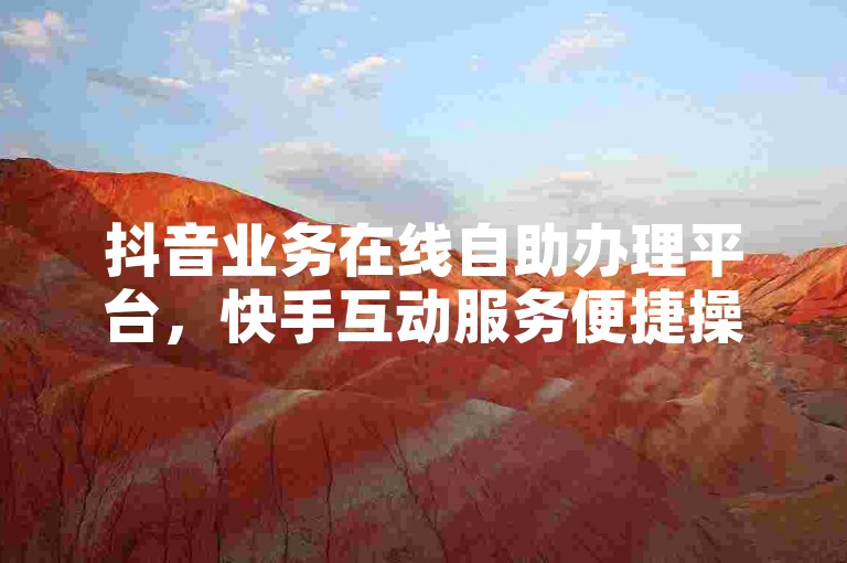 抖音业务在线自助办理平台，快手互动服务便捷操作通道