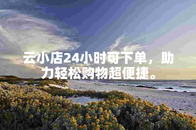 云小店24小时可下单，助力轻松购物超便捷。
