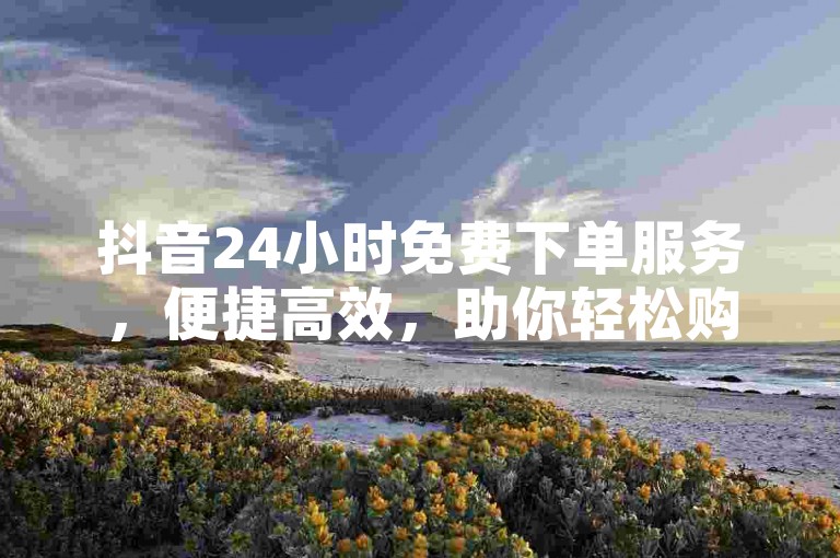 抖音24小时免费下单服务，便捷高效，助你轻松购物。