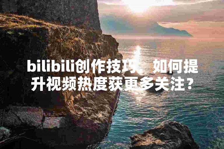 bilibili创作技巧，如何提升视频热度获更多关注？