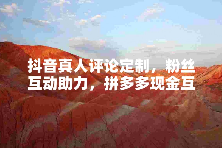 抖音真人评论定制，粉丝互动助力，拼多多现金互助，快手点赞轻松得。