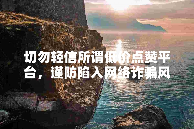切勿轻信所谓低价点赞平台，谨防陷入网络诈骗风险。