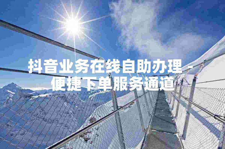 抖音业务在线自助办理 - 便捷下单服务通道