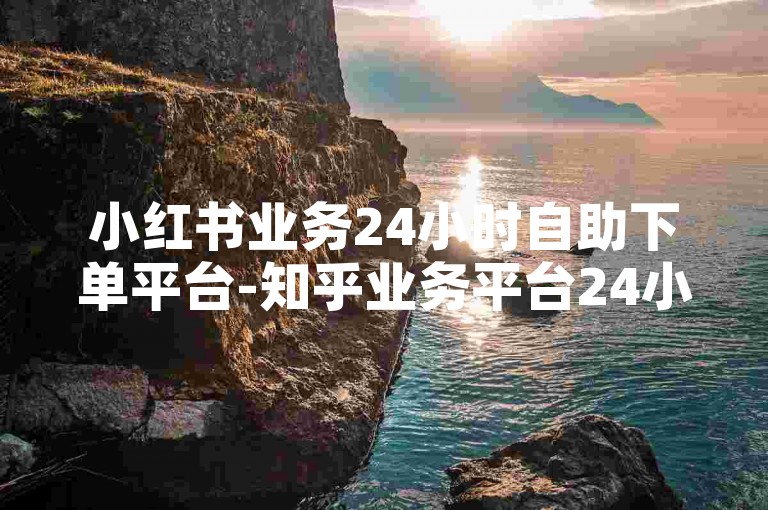 小红书业务24小时自助下单平台-知乎业务平台24小时