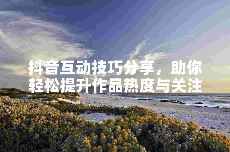 抖音互动技巧分享，助你轻松提升作品热度与关注度。