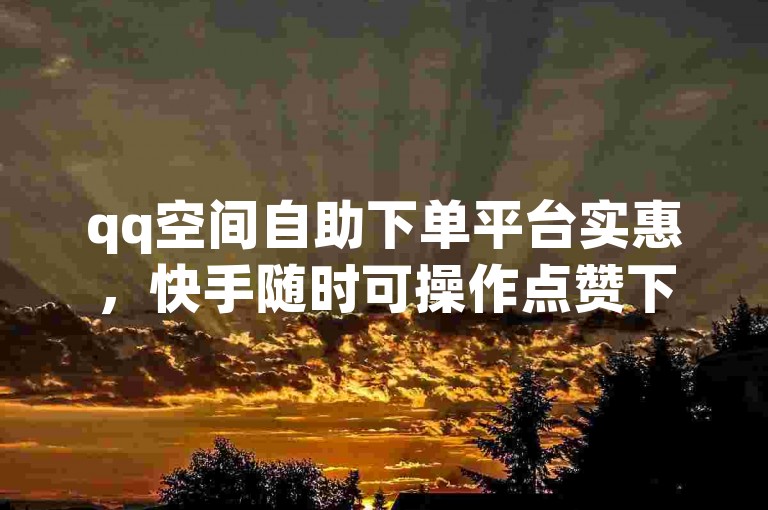qq空间自助下单平台实惠，快手随时可操作点赞下单服务