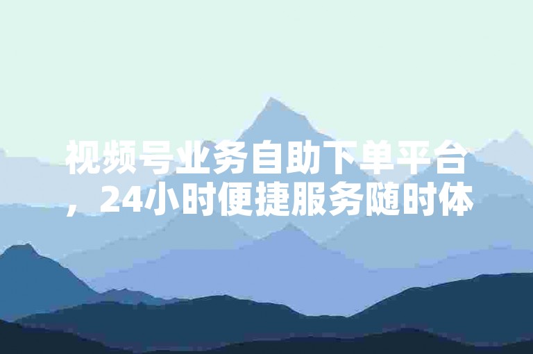 视频号业务自助下单平台，24小时便捷服务随时体验。