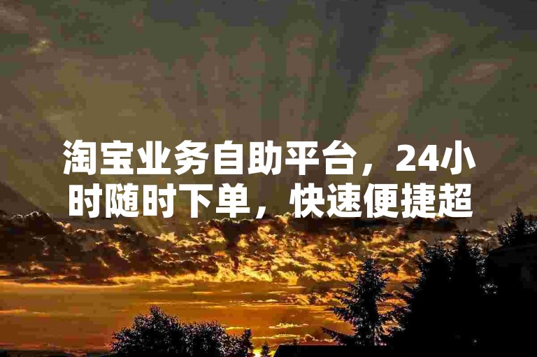 淘宝业务自助平台，24小时随时下单，快速便捷超省心。