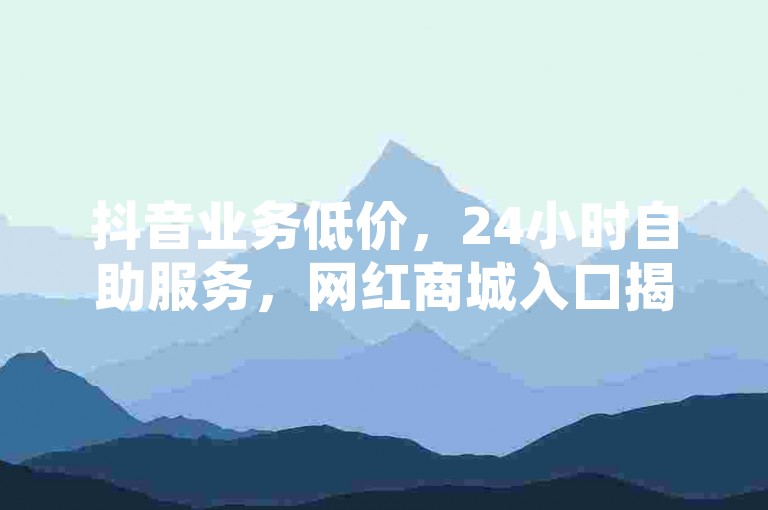 抖音业务低价，24小时自助服务，网红商城入口揭秘