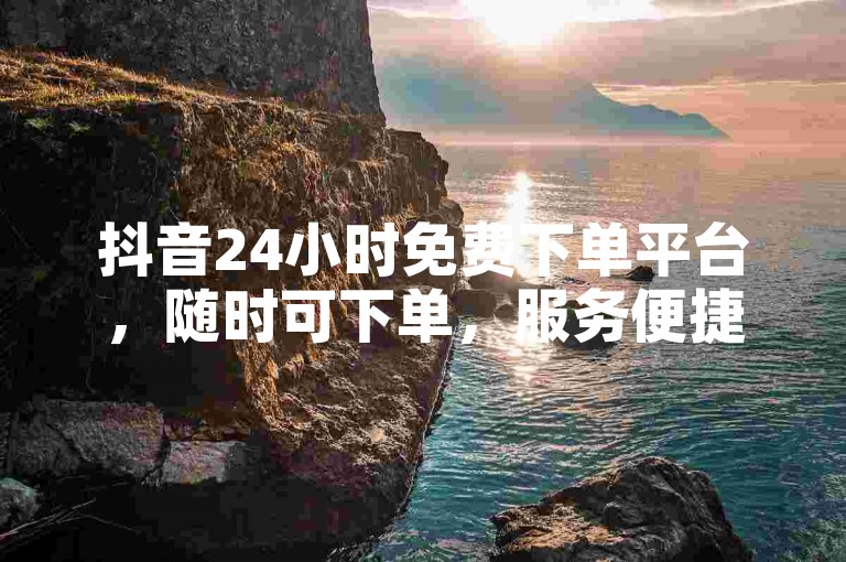 抖音24小时免费下单平台，随时可下单，服务便捷无忧。