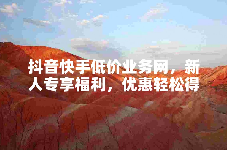 抖音快手低价业务网，新人专享福利，优惠轻松得！