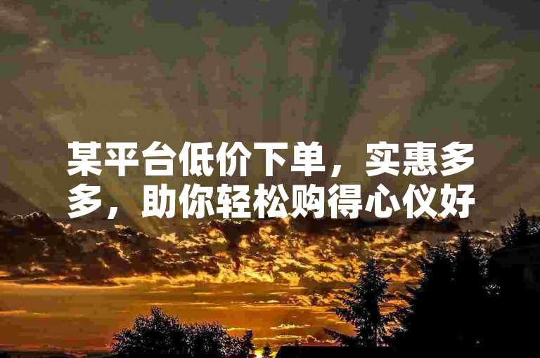 某平台低价下单，实惠多多，助你轻松购得心仪好物。