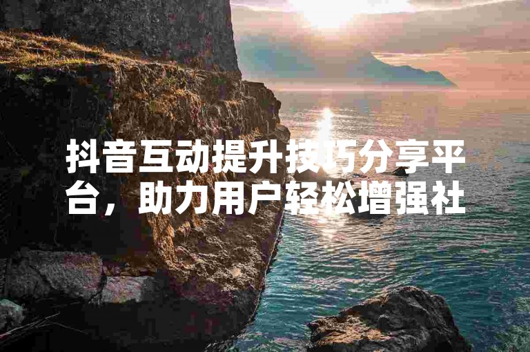 抖音互动提升技巧分享平台，助力用户轻松增强社交影响力。