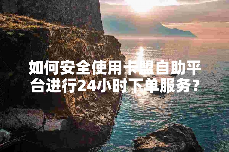 如何安全使用卡盟自助平台进行24小时下单服务？