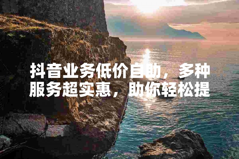 抖音业务低价自助，多种服务超实惠，助你轻松提升流量。