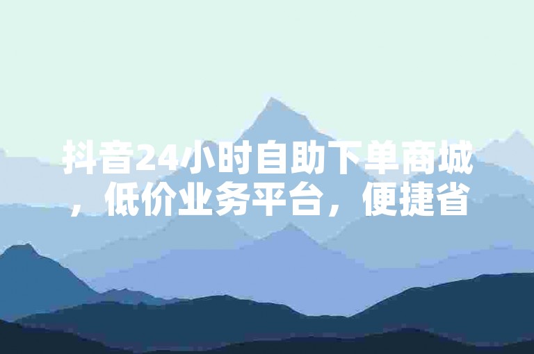 抖音24小时自助下单商城，低价业务平台，便捷省心。